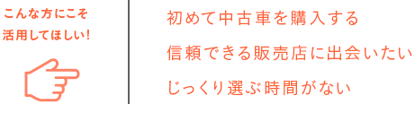 こんな方にこそ活用してほしい! 初めての中古車を購入する 信頼できる販売店に出会いたい じっくり選ぶ時間がない